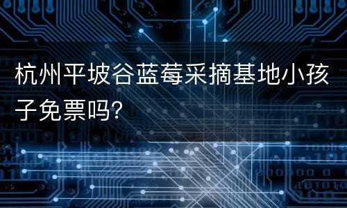 杭州平坡谷蓝莓采摘基地小孩子免票吗？