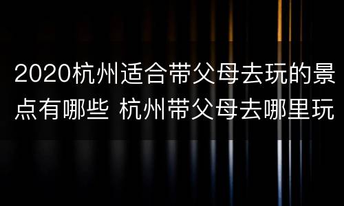 2020杭州适合带父母去玩的景点有哪些 杭州带父母去哪里玩