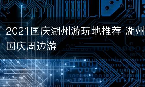 2021国庆湖州游玩地推荐 湖州国庆周边游
