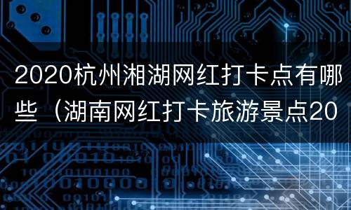 2020杭州湘湖网红打卡点有哪些（湖南网红打卡旅游景点2020）