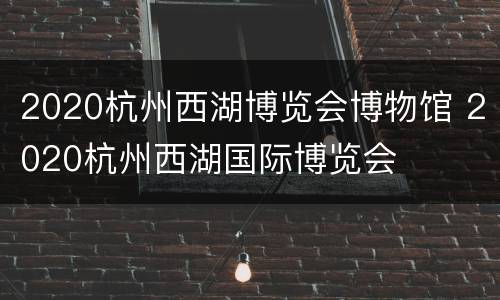 2020杭州西湖博览会博物馆 2020杭州西湖国际博览会