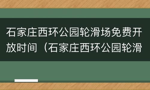 石家庄西环公园轮滑场免费开放时间（石家庄西环公园轮滑场免费开放时间）