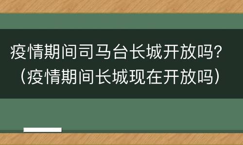 疫情期间司马台长城开放吗？（疫情期间长城现在开放吗）