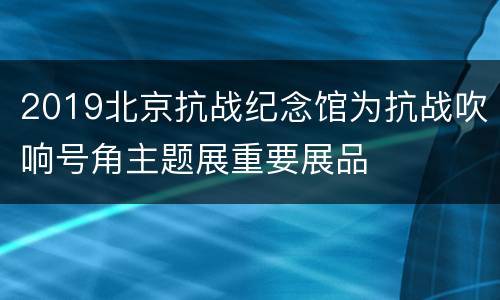 2019北京抗战纪念馆为抗战吹响号角主题展重要展品