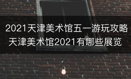 2021天津美术馆五一游玩攻略 天津美术馆2021有哪些展览