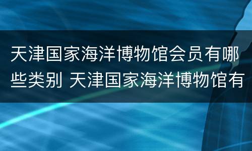 天津国家海洋博物馆会员有哪些类别 天津国家海洋博物馆有几个展厅