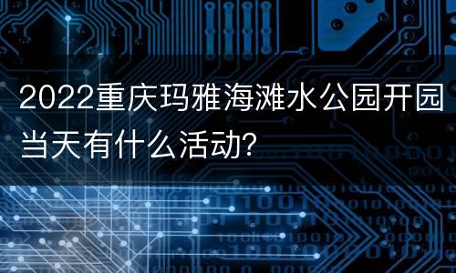 2022重庆玛雅海滩水公园开园当天有什么活动？