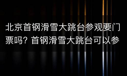 北京首钢滑雪大跳台参观要门票吗? 首钢滑雪大跳台可以参观吗