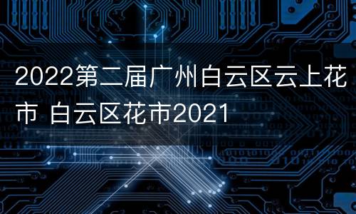 2022第二届广州白云区云上花市 白云区花市2021
