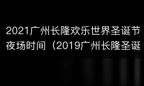 2021广州长隆欢乐世界圣诞节夜场时间（2019广州长隆圣诞节夜场）