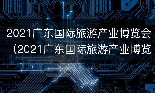 2021广东国际旅游产业博览会（2021广东国际旅游产业博览会,直播回放）