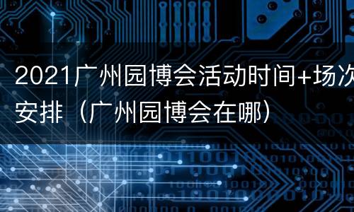 2021广州园博会活动时间+场次安排（广州园博会在哪）