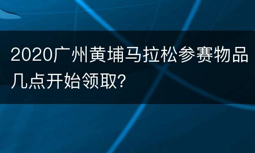 2020广州黄埔马拉松参赛物品几点开始领取？