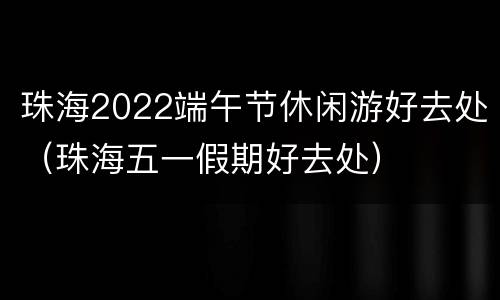 珠海2022端午节休闲游好去处（珠海五一假期好去处）