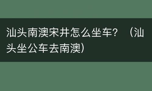 汕头南澳宋井怎么坐车？（汕头坐公车去南澳）