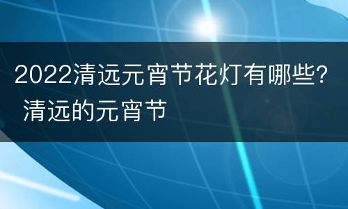 2022清远元宵节花灯有哪些？ 清远的元宵节