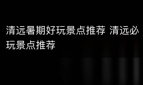 清远暑期好玩景点推荐 清远必玩景点推荐