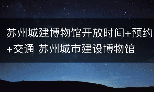 苏州城建博物馆开放时间+预约+交通 苏州城市建设博物馆