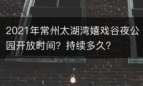 2021年常州太湖湾嬉戏谷夜公园开放时间？持续多久？