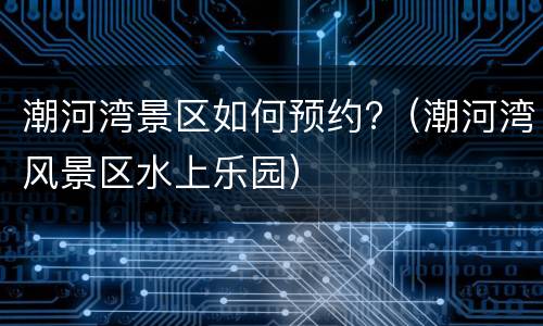 潮河湾景区如何预约?（潮河湾风景区水上乐园）