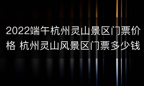 2022端午杭州灵山景区门票价格 杭州灵山风景区门票多少钱