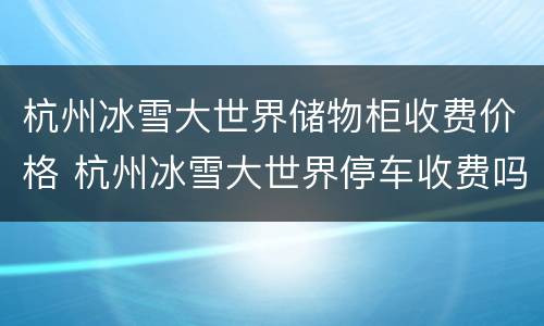 杭州冰雪大世界储物柜收费价格 杭州冰雪大世界停车收费吗