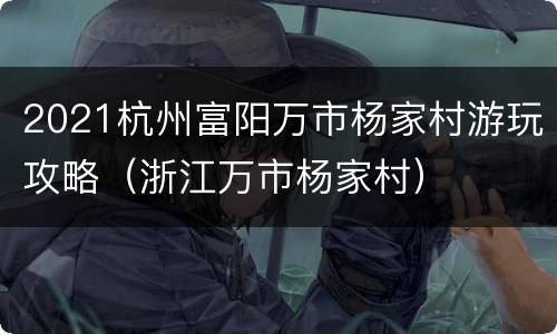 2021杭州富阳万市杨家村游玩攻略（浙江万市杨家村）