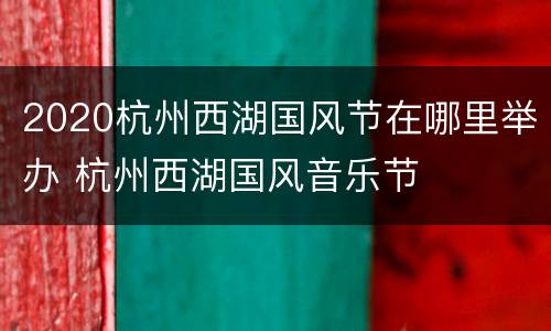 2020杭州西湖国风节在哪里举办 杭州西湖国风音乐节
