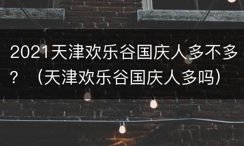 2021天津欢乐谷国庆人多不多？（天津欢乐谷国庆人多吗）