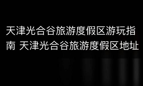 天津光合谷旅游度假区游玩指南 天津光合谷旅游度假区地址