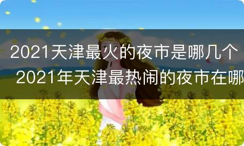 2021天津最火的夜市是哪几个 2021年天津最热闹的夜市在哪