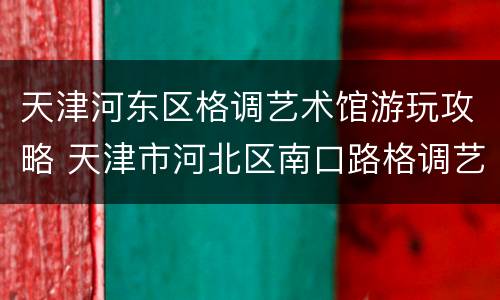 天津河东区格调艺术馆游玩攻略 天津市河北区南口路格调艺术领地