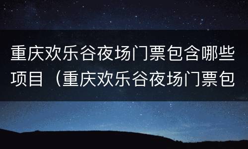 重庆欢乐谷夜场门票包含哪些项目（重庆欢乐谷夜场门票包含哪些项目啊）