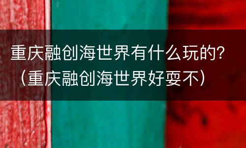 重庆融创海世界有什么玩的？（重庆融创海世界好耍不）