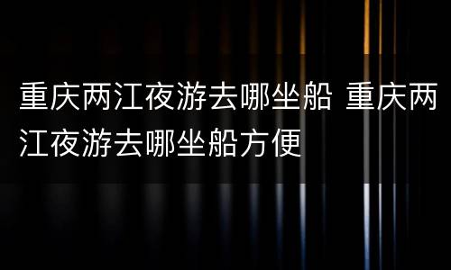 重庆两江夜游去哪坐船 重庆两江夜游去哪坐船方便