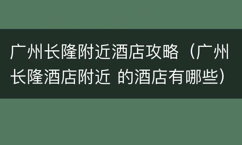 广州长隆附近酒店攻略（广州长隆酒店附近 的酒店有哪些）