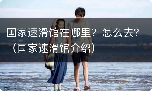国家速滑馆在哪里？怎么去？（国家速滑馆介绍）