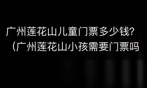 广州莲花山儿童门票多少钱？（广州莲花山小孩需要门票吗?）