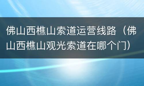 佛山西樵山索道运营线路（佛山西樵山观光索道在哪个门）