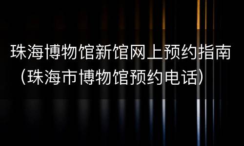 珠海博物馆新馆网上预约指南（珠海市博物馆预约电话）
