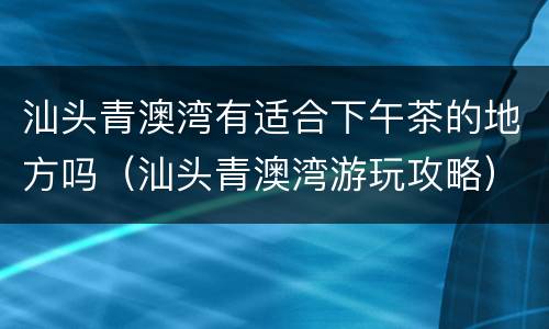 汕头青澳湾有适合下午茶的地方吗（汕头青澳湾游玩攻略）