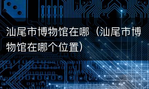 汕尾市博物馆在哪（汕尾市博物馆在哪个位置）