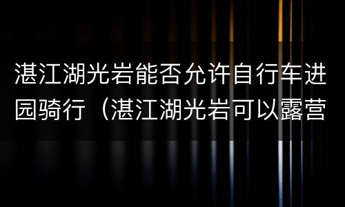 湛江湖光岩能否允许自行车进园骑行（湛江湖光岩可以露营吗?）