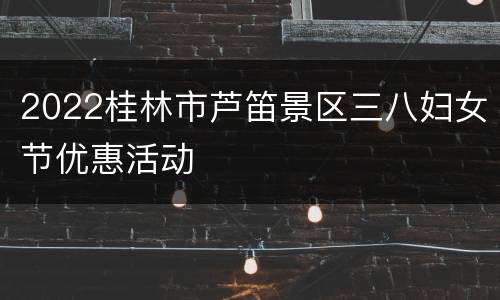 2022桂林市芦笛景区三八妇女节优惠活动