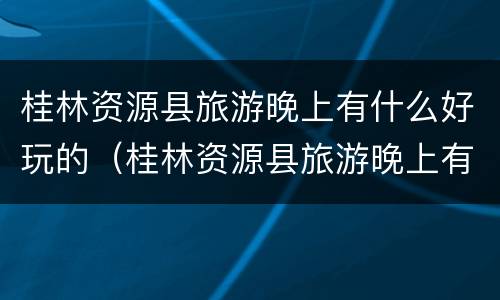 桂林资源县旅游晚上有什么好玩的（桂林资源县旅游晚上有什么好玩的吗）