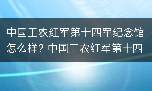 中国工农红军第十四军纪念馆怎么样? 中国工农红军第十四军纪念馆怎么样