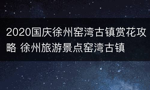 2020国庆徐州窑湾古镇赏花攻略 徐州旅游景点窑湾古镇