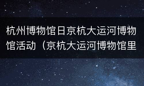 杭州博物馆日京杭大运河博物馆活动（京杭大运河博物馆里有什么）