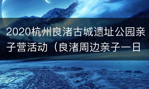 2020杭州良渚古城遗址公园亲子营活动（良渚周边亲子一日游）