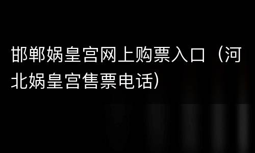 邯郸娲皇宫网上购票入口（河北娲皇宫售票电话）
